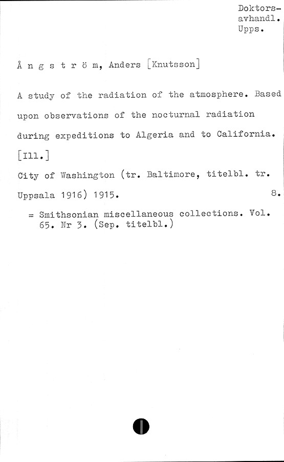  ﻿Doktors-
avhandl.
Upps.
Ångström, Anders [Knutsson]
A study of the radiation of the atmosphere. Based
upon observations of the nocturnal radiation
during expeditions to Algeria and to California.
[ill.]
City of Washington (tr. Baltimore, titelbl. tr.
Uppsala 1916) 1915.	8.
= Smithsonian miscellaneous collections. Vol.
65. Nr 3. (Sep. titelbl.)