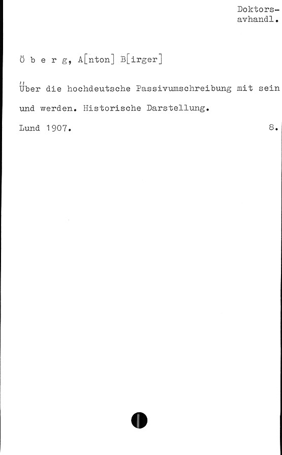  ﻿Doktors-
avhandl.
Öberg, A[nton] B[irger]
/ I
Uber die hoehdeutsche Passivumschreibung mit sein
und werden. Historische Darstellung.
Lund 1907
8