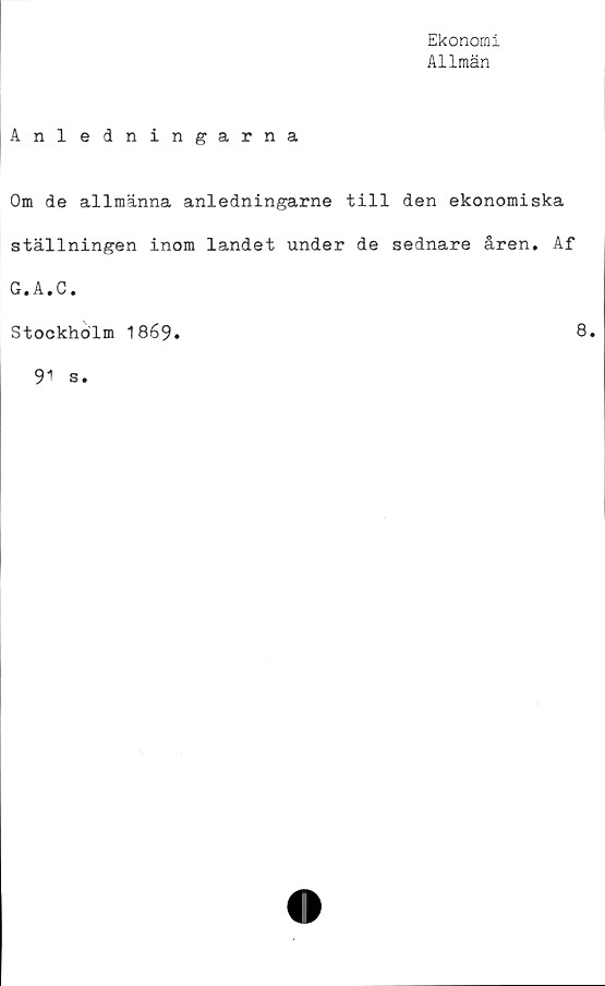  ﻿Ekonomi
Allmän
Anledningarna
Om de allmänna anledningarne till den ekonomiska
ställningen inom landet under de sednare åren. Af
G, A,C,
Stockholm 1869
8