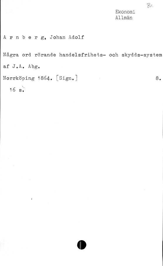  ﻿Ekonomi
Allmän

Arnberg, Johan Adolf
Några ord rörande handelsfrihets- och skydds-system
af J.A. Abg.
Norrköping 1864. [Sign.]	8.
\
16 s.