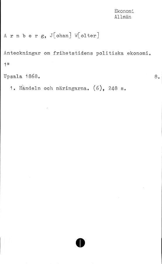  ﻿Ekonomi
Allmän
Arnberg, j[ohan] w[olter]
Anteckningar om frihetstidens politiska ekonomi.
1*
Upsala 1868.
1. Handeln och näringarna. (6), 248 s.