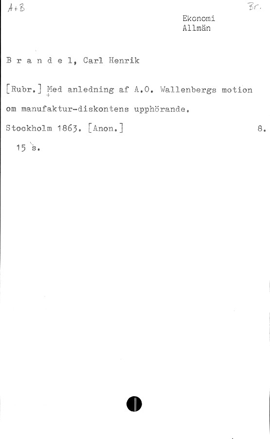  ﻿hl
Ekonomi
Allmän
Brandel, Carl Henrik
[Rubr.] Med anledning af A,0. Wallenbergs motion
om manufaktur-diskontens upphörande.
Stockholm 1863. [Anon.]
8