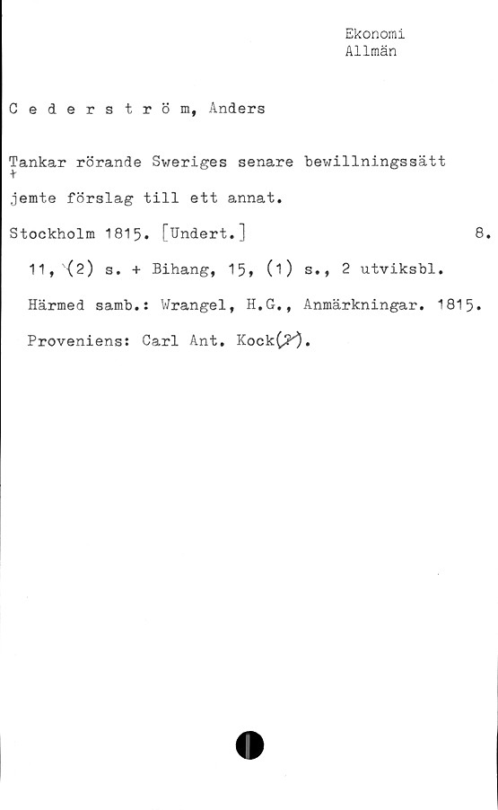  ﻿Ekonomi
Allmän
Cederström, Anders
Tankar rörande Sv;eriges senare
jemte förslag till ett annat.
Stockholm 1815» [Undert.]
11,(2) s. + Bihang, 15, (1)
tewillningssätt
8.
s., 2 utviksbl.
Härmed samb.: Wrangel, H.G., Anmärkningar. 1815
Proveniens: Carl Ant. Kock(^).