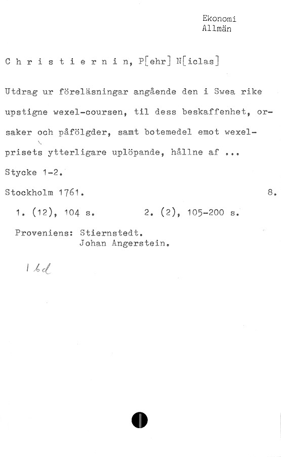  ﻿Ekonomi
Allmän
Christiernin, P[ehr] N[iclas]
Utdrag ur föreläsningar angående den i Swea rike
upstigne wexel-coursen, til dess beskaffenhet, or-
saker och påfölgder, samt botemedel emot vexel-
prisets ytterligare uplöpande, hållne af ...
Stycke 1-2.
Stockholm 1761.	8.
1. (12), 104 s.	2. (2), 105-200 s.
Proveniens: Stiernstedt.
Johan Ångerstein.