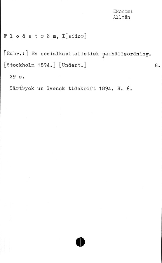  ﻿Ekonomi
Allmän
Flodström, l[sidor]
[Rubr.:] En socialkapitalistisk samhällsordning.
[Stockholm 1894.] [Undert.]
29 s.
Särtryck ur Svensk tidskrift 1894. H. 6.