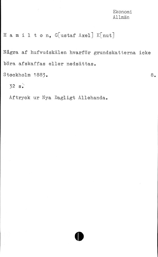  ﻿Ekonomi
Allmän
Hamilton, G[ustaf Axel] K[nut]
Några af hufvudskälen hvarför grundskatterna icke
böra afskaffas eller nedsättas.
Stockholm 1883.	8.
32 s.
Aftryck ur Nya Dagligt Allehanda.
