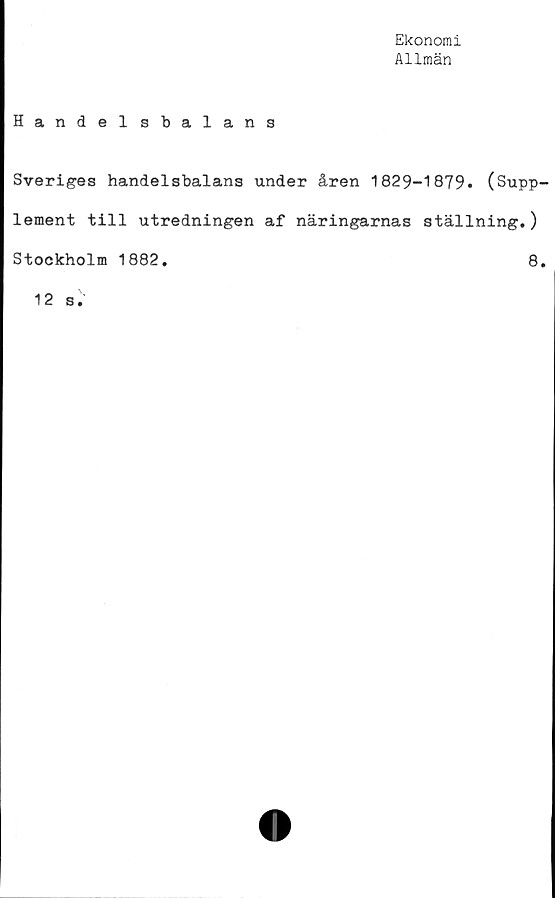  ﻿Ekonomi
Allmän
Handelsbalans
Sveriges handelsbalans under åren 1829-1879. (Supp-
lement till utredningen af näringarnas ställning.)
Stockholm 1882.
8.
