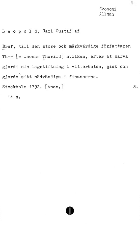  ﻿Ekonomi
Allmän
Leopold, Carl Gustaf af
Bref, till den store och märkvärdige författaren
Th— [= Thomas Thorild] hvilken, efter at hafva
gjordt sin lagstiftning i vitterheten, gick och
gjorde sitt nödvändiga i financerne.
Stockholm 1792. [Anon.]
8