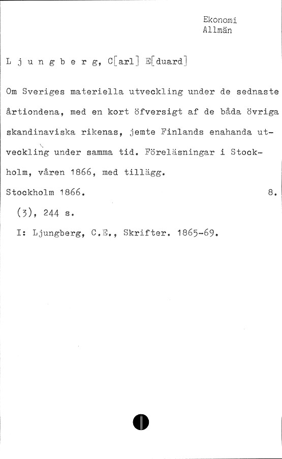  ﻿Ekonomi
Allmän
Ljungberg, C[arlJ E[duard]
Om Sveriges materiella utveckling under de sednaste
årtiondena, med en kort öfversigt af de båda övriga
skandinaviska rikenas, jemte Finlands enahanda ut-
veckling under samma tid. Föreläsningar i Stock-
holm, våren 1866, med tillägg.
Stockholm 1866.	8.
(3), 244 s.
Is Ljungberg, C.E., Skrifter. 1865-69.