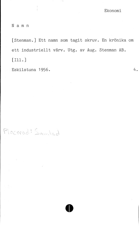  ﻿Ekonomi
Namn
[Stenman.] Ett namn som tagit skruv. En krönika om
ett industriellt värv. Utg. av Aug. Stenman AB.
[111.]
Eskilstuna 1956.	4.

'	q]