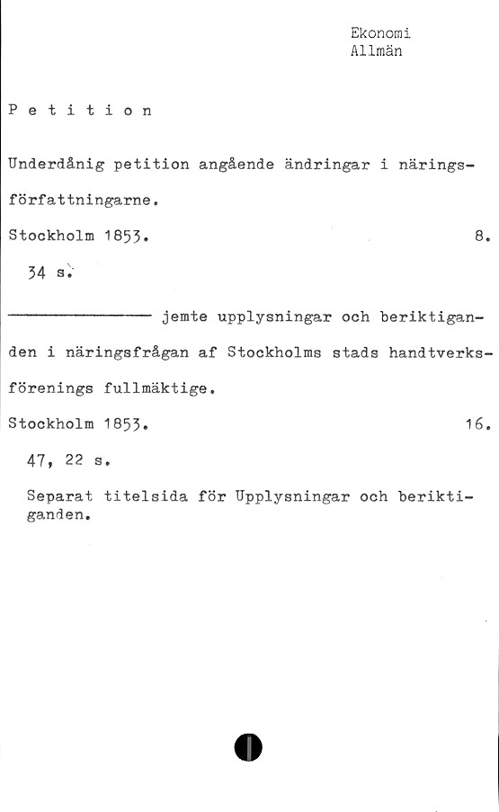  ﻿Ekonomi
Allmän
Petition
Underdånig petition angående ändringar i närings-
författningarne.
Stockholm 1853»	8*
34 a.
-------------- jemte upplysningar och beriktigan-
den i näringsfrågan af Stockholms stads handtverks-
förenings fullmäktige.
Stockholm 1853»	16.
47, 22 s.
Separat titelsida för Upplysningar och berikti-
ganden.