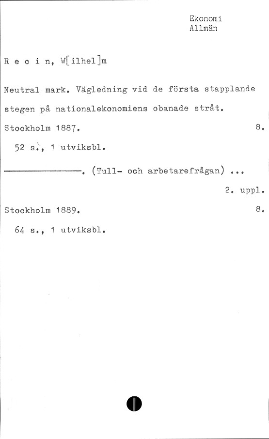  ﻿Ekonomi
Allmän
Recin, w[ilhel]m
Neutral mark. Vägledning vid de första stapplande
stegen på nationalekonomiens obanade stråt.
Stockholm 1887.	8.
52 s., 1 utviksbl.
---------------. (Tull- och arbetarefrågan) ...
2. uppl.
Stockholm 1889.	8.
64 s,, 1 utviksbl