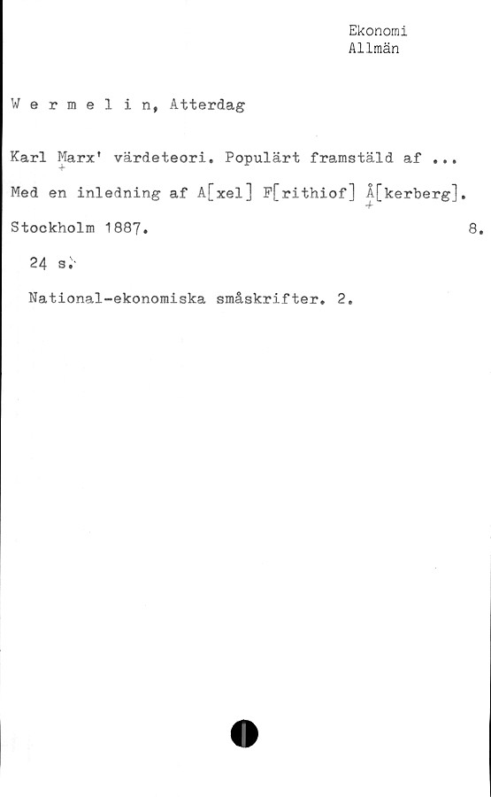  ﻿Ekonomi
Allmän
Wermel in, Atterdag
Karl Marx' värdeteori. Populärt framstäld af ...
Med en inledning af A[xel] F[rithiof] Å[kerberg],
Stockholm 1887.
24 3.
National-ekonomiska småskrifter. 2.