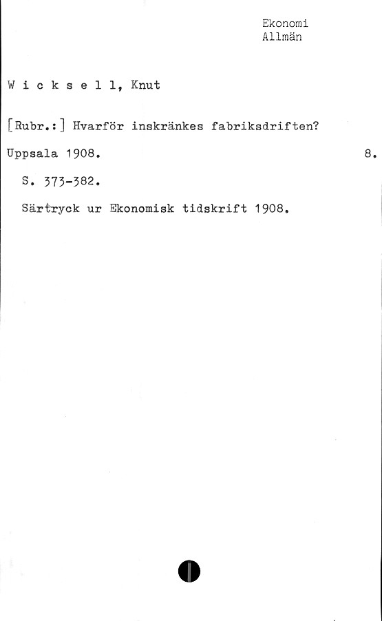  ﻿Ekonomi
Allmän
Wicksell, Knut
[Rubr.:] Hvarför inskränkes fabriksdriften?
Uppsala 1908.
S. 373-382.
Särtryck ur Ekonomisk tidskrift 1908.