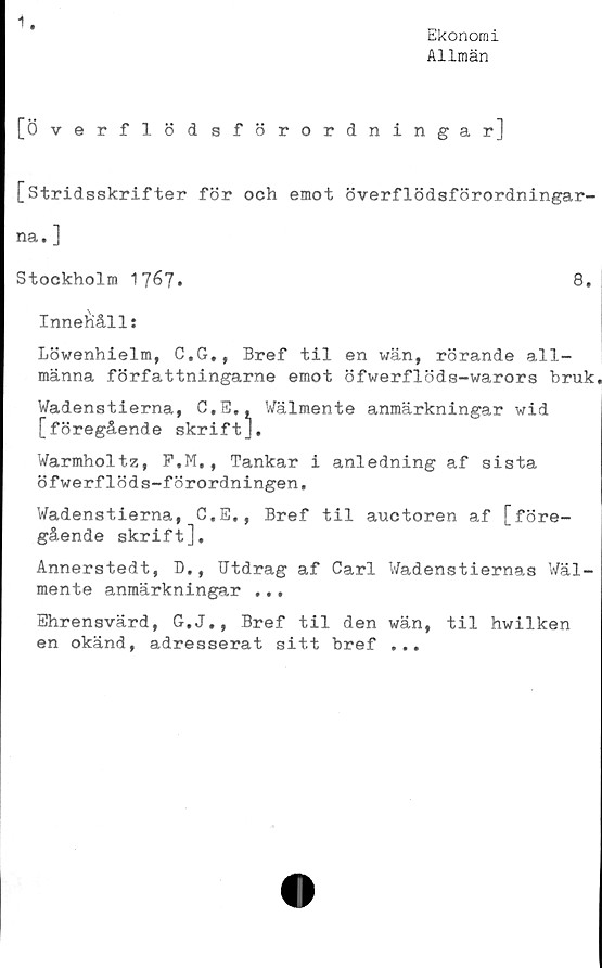  ﻿1
Ekonomi
Allmän
[Överflödsförordningar]
[Stridsskrifter för och emot överflödsförordningar-
na. ]
Stockholm 1767»
8.
Innehålls
Löwenhielm, C.G., Bref til en wän, rörande all-
männa författningarne emot öfwerflöds-warors bruk
Uadonotioma r.w	V/älmente anmärkningar wid
Warmholtz, F.M., Tankar i anledning af sista
öfwerflöds-förordningen.
Wadenstierna, C.E., Bref til auctoren af [före-
gående skrift].
Annerstedt, D,, Utdrag af Carl Wadenstiernas Wäl-
mente anmärkningar ...
Ehrensvärd, G.J., Bref til den wän, til hwilken
en okänd, adresserat sitt bref ...