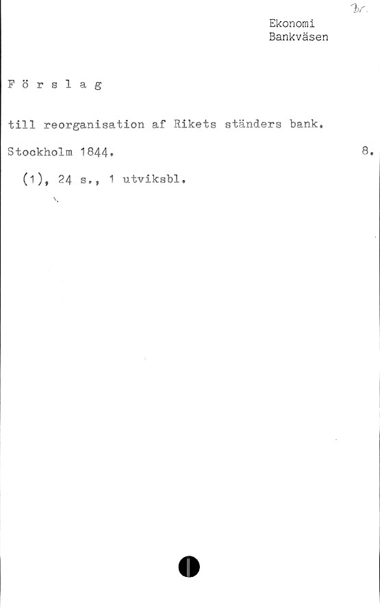  ﻿V.
Ekonomi
Bankväsen
Förslag
till reorganisation af Rikets ständers bank,
Stockholm 1844.	8*
(i), 24 s., 1 utviksbl.