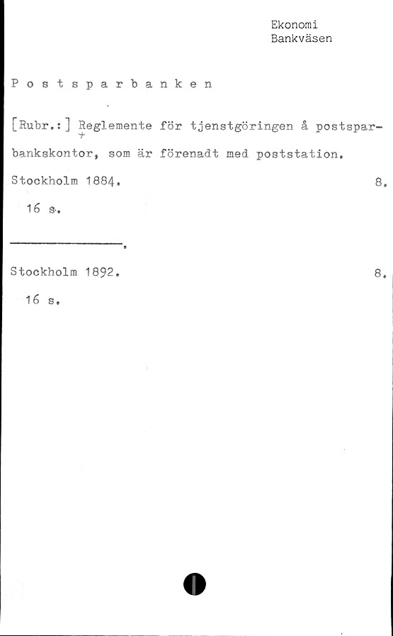  ﻿Ekonomi
Bankväsen
Postsparbanken
[Rubr.:] Reglemente för tjenstgöringen å postspar-
-t
bankskontor, som är förenadt med poststation.
Stockholm 1884.	8.
16 S-.
Stockholm 1892.
16 s.
8.
