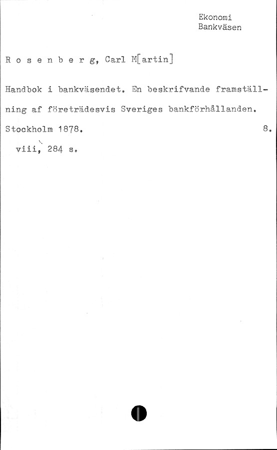  ﻿Ekonomi
Bankväsen
Rosenberg, Carl M[artin]
Handbok i bankväsendet. En beskrifvande framställ-
ning af företrädesvis Sveriges bankförhållanden.
Stockholm 1878.	8.
viii, 284 s.