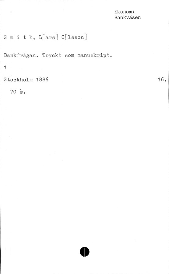  ﻿Ekonomi
Bankväsen
Smith, L[ars] O[lsson]
Bankfrågan. Tryckt som manuskript.
1
Stockholm 1886
70 's
