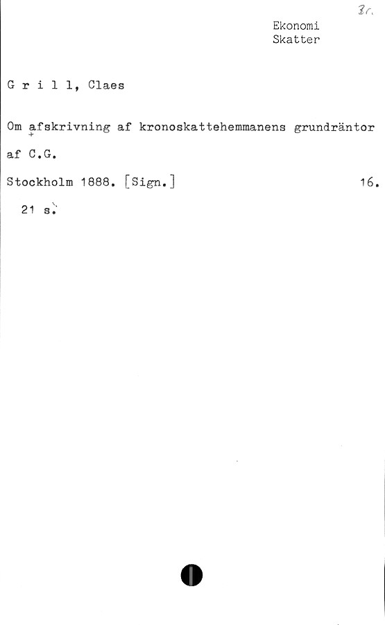  ﻿tr.
Ekonomi
Skatter
Grill, Claes
Om afskrivning af kronoskattehemmanens grundräntor
af C.G.
Stockholm 1888. [Sign.]	16.
21 s
