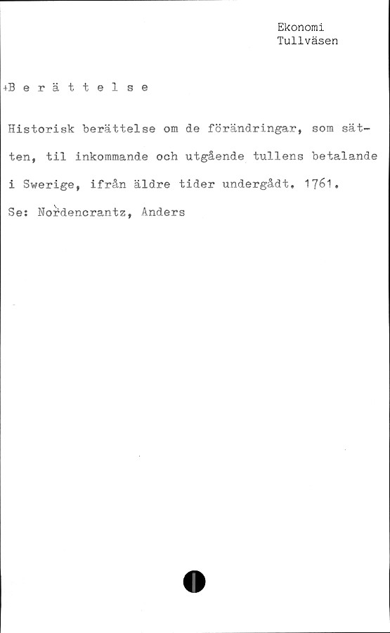  ﻿Ekonomi
Tullväsen
+Berättelse
Historisk berättelse om de förändringar, som sät-
ten, til inkommande och utgående tullens betalande
i Swerige, ifrån äldre tider undergådt. 1761.
Se: Nordencrantz, Anders