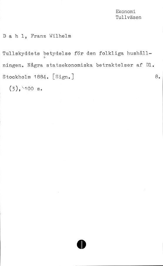  ﻿Ekonomi
Tullväsen
Dahl, Franz Wilhelm
Tullskyddets betydelse för den folkliga hushåll-
ningen. Några statsekonomiska betraktelser af Dl.
Stockholm 1884. [Sign.]