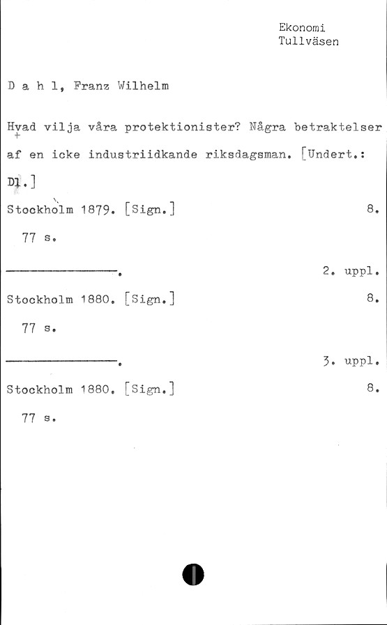 ﻿Ekonomi
Tullväsen
Dahl, Franz Wilhelm
Hvad vilja våra protektionister? Några betraktelser
af en icke industriidkande riksdagsman. [Undert.:
D*.]
Stockholm 1879.	[Sign.]	8.
77 s.
-----------------.	2. uppl.
Stockholm 1880.	[Sign,]	8.
77 s.
----------------- 5. uppl.
Stockholm 1880,	[Sign,]	8.
77
s.