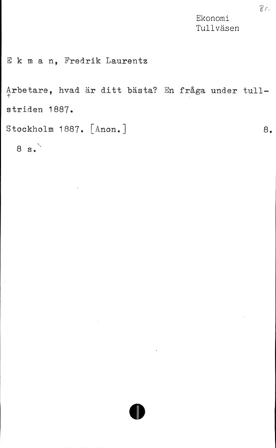  ﻿Ekonomi
Tullväsen
Ekman, Fredrik Laurentz
Arbetare, hvad är ditt bästa? En fråga under tull-
striden 1887.
Stockholm 1887. [Anon.]
8