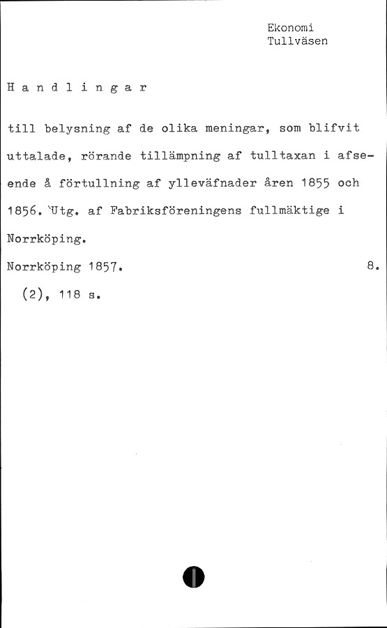  ﻿Ekonomi
Tullväsen
Handlingar
till belysning af de olika meningar, som blifvit
uttalade, rörande tillämpning af tulltaxan i afse-
ende å förtullning af ylleväfnader åren 1855 och
1856.'Utg. af Fabriksföreningens fullmäktige i
Norrköping.
Norrköping 1857.	8.
(2), 118 s.