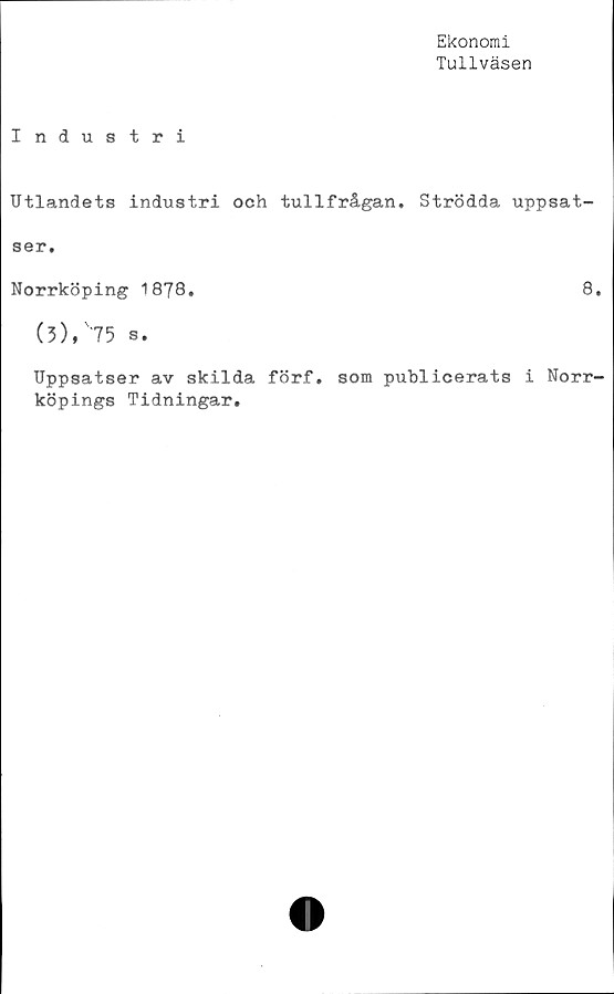  ﻿Ekonomi
Tullväsen
Industri
Utlandets industri och tullfrågan. Strödda uppsat-
ser.
Norrköping 1878.	8.
(5), 75 s.
Uppsatser av skilda förf. som publicerats i Norr-
köpings Tidningar.