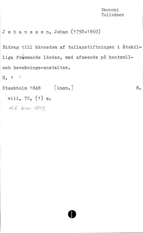  ﻿Ekonomi
Tullväsen
Johansson, Johan (1792-1860)
Bidrag till kännedom af tullagstiftningen i åtskil-
liga frémmande länder, med afseende på kontroll-
och bevaknings-anstalter.
H. 1
Stockholm 1848 [Anon.]	8.
viii, 70, (i) s.
hl.JL