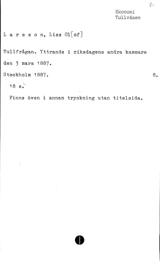  ﻿?/■
Ekonomi
Tullväsen
Larsson, Liss Ol[of]
Tullfrågan. Yttrande i riksdagens andra kammare
den 3 mars 1887.
Stockholm 1887.	8.
18 s.'
Finns även i annan tryckning utan titelsida.