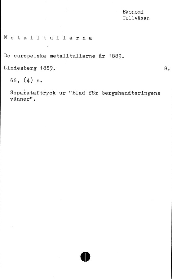 ﻿Ekonomi
Tullväsen
Metalltullarna
De europeiska metalltullarne år 1889.
Lindesberg 1889.
66, (4) s.
Separbataftryck ur "Blad för bergshandteringens
vänner".