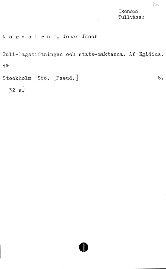  ﻿fcr.
Ekonomi
Tullväsen
Nordström, Johan Jacob
Tull-lagstiftningen och stats-makterna. Af Egidius.
1*
Stockholm 1866. [Pseud.]	8.
32 s.
