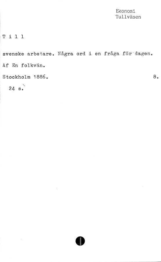  ﻿Ekonomi
Tullväsen
Till
svenske arbetare. Några ord i en fråga för dagen.
Af En folkvän.
Stockholm 1886
8
