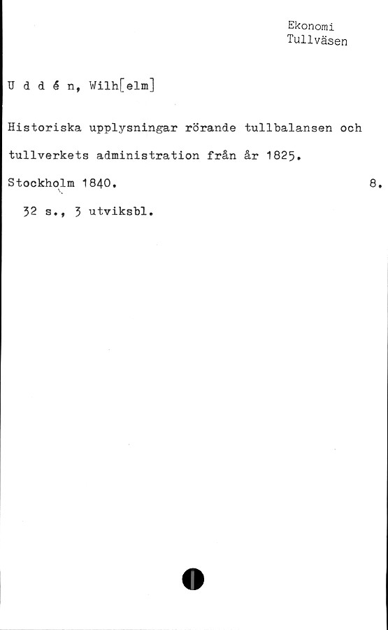  ﻿Ekonomi
Tullväsen
TJddén, Wilh[elm]
Historiska upplysningar rörande tullbalansen och
tullverkets administration från år 1825.
Stockholm 1840.	8,
52 s., 5 utviksbl