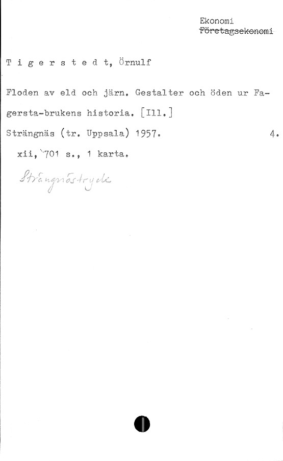  ﻿Ekonomi
Företagsekonomi
Tigerstedt, Örnulf
Floden av eld och järn. Gestalter och öden ur Fa-
gers ta-brukens historia, [ill.]
Strängnäs (tr. Uppsala) 1957»	4«
xii, 701 s., 1 karta.
fb-Zhfi \0s4ry*lc