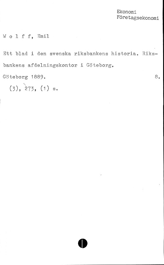  ﻿Ekonomi
Företagsekonomi
Wolff, Smil
Ett blad i den svenska riksbankens historia. Riks-
bankens afdelningskontor i Göteborg.
Göteborg 1889.	8»
(3), 273, (1) s.