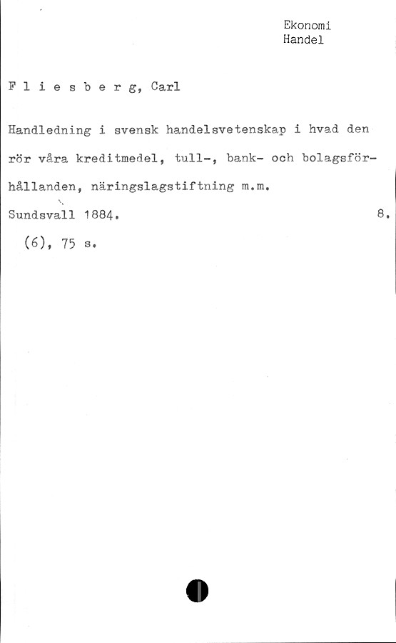  ﻿Ekonomi
Handel
Fliesberg, Carl
Handledning i svensk handelsvetenskap i hvad den
rör våra kreditmedel, tull—, bank— och bolagsför-
hållanden, näringslagstiftning m.m.
Sundsvall 1884.	8«
(6), 75 s.