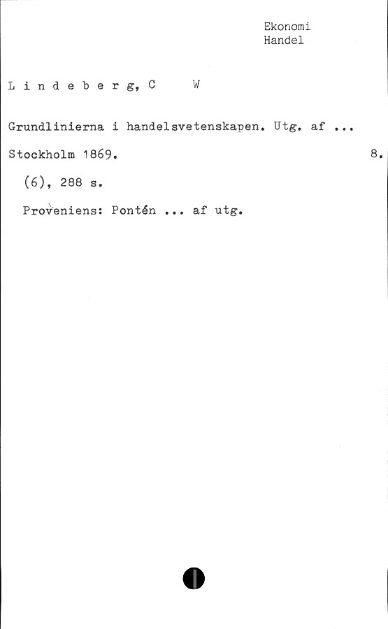  ﻿Ekonomi
Handel
Lindeberg, C	W
Grundlinierna i handelsvetenskapen. Utg. af
Stockholm 1869.
(6), 288 s.
Proveniens: Pontén ... af utg.