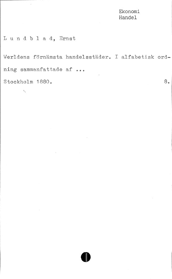 ﻿Ekonomi
Handel
Lundbi ad, Ernst
Werldens förnämsta handelsstäder. I alfabetisk ord
ning sammanfattade af ...
i
Stockholm 1880,	8