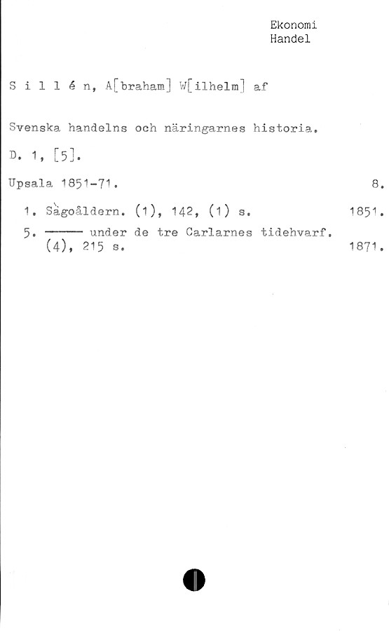  ﻿Ekonomi
Handel
Sillén, A[braham] V/[ilhelm] af
Svenska handelns och näringarnes historia.
D. 1, [5].
Upsala 1851-71.
1. Sågoåldern. (i), 142, (i) s.
5. ----- under de tre Carlarnes tidehvarf.
(4), 215 s.
8.
185“'.
1871.