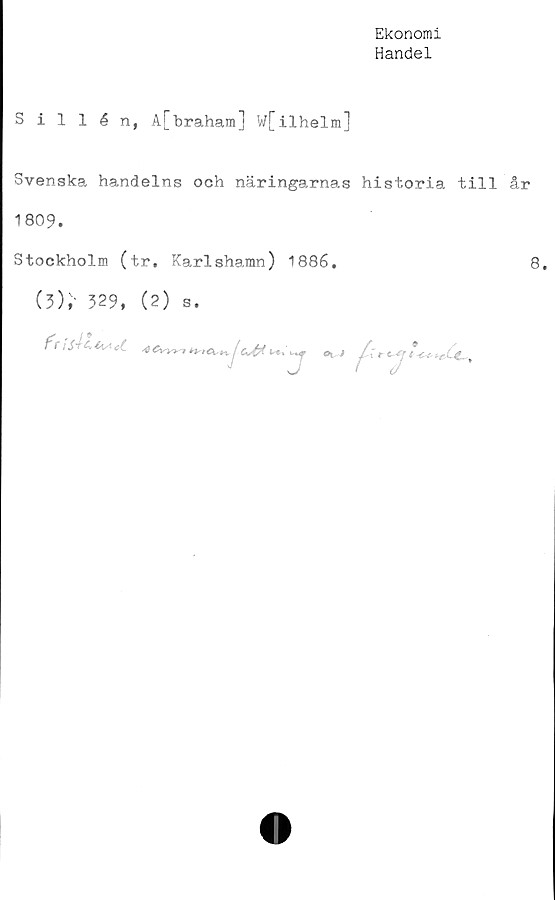  ﻿Ekonomi
Handel
Sillén, A[braham] w[ilhelm]
Svenska handelns och näringarnas historia till år
1809.
Stockholm (tr. Karlshamn) 1886.	8.
(3);- 329, (2) s.
^	19
K"»	0t ^

■1