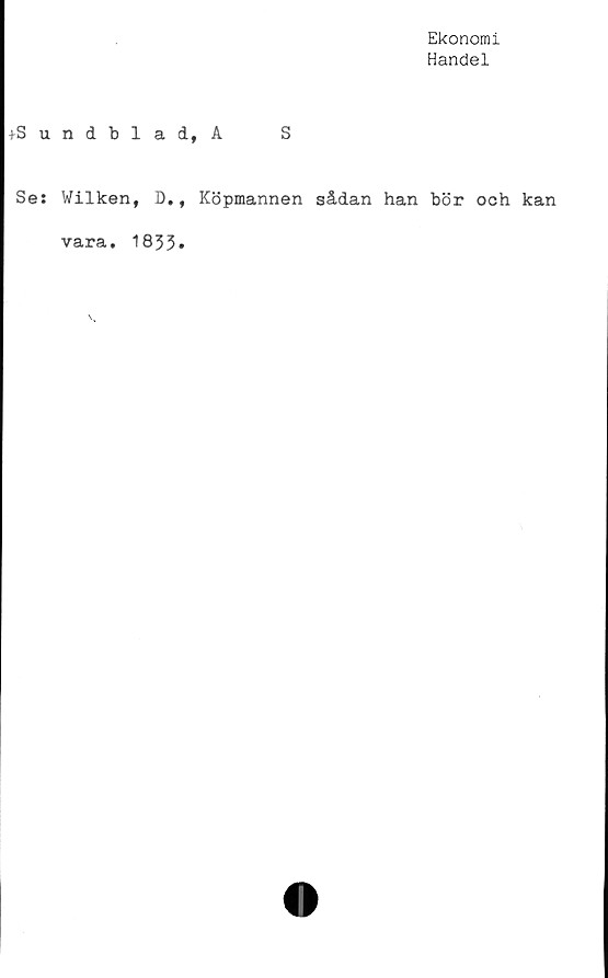  ﻿Ekonomi
Handel
+Sundblad, A S
Se: Wilken, D., Köpmannen sådan han bör och kan
vara. 1833»
\