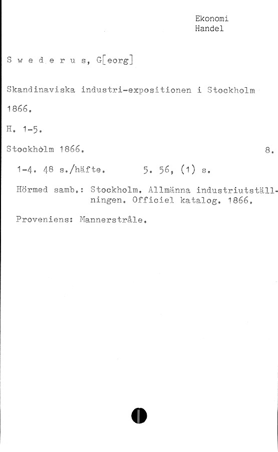  ﻿Ekonomi
Handel
Swederus, G[eorg]
Skandinaviska industri-expositionen i Stockholm
1866.
H. 1-5.
Stockholm 1866.	8.
1-4. 48 s./häfte.	5. 56, (i) s.
Hörmed samb,: Stockholm. Allmänna industriutställ-
ningen. Officiel katalog. 1866.
Proveniens: Mannerstråle.