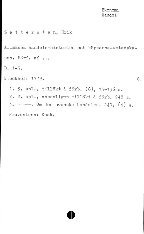  ﻿Ekonomi
Handel
Zettersten, Erik
Allmänna handels-historien och köpmanna-wetenska-
pen. Förf. af ...
B. 1-3.
Stockholm 1779.	8.
1.	3. upl., tillökt & förb. (8), 15-136 s.
2.	2. upl., ansenligen tillökt & förb. 248 s.
3.	----. Om den swenska handelen. 240, (4) s.
Proveniens: Kock