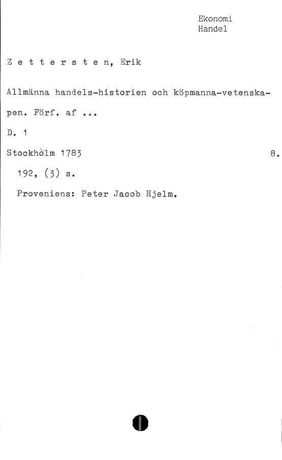  ﻿Ekonomi
Handel
Zettersten, Erik
Allmänna handels-historien och köpmanna-vetenska-
pen. Förf. af ...
D. 1
Stockhcilm 1783	8.
192, (3) s.
Proveniens: Peter Jacob Hjelm.