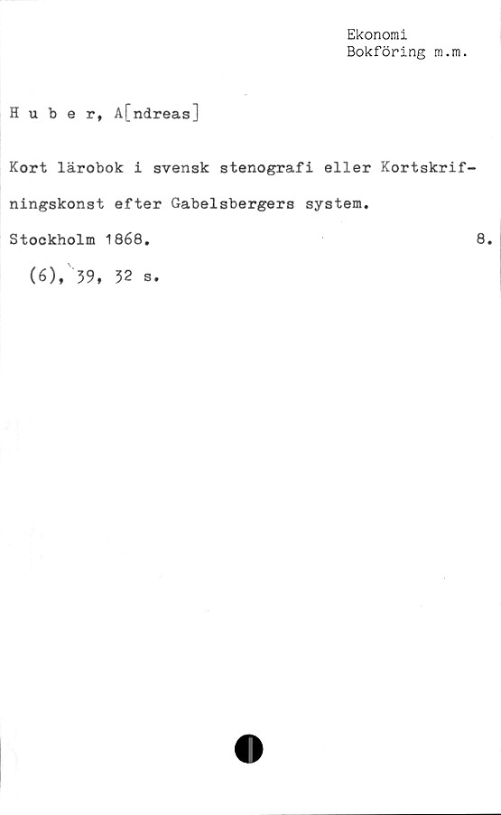  ﻿Ekonomi
Bokföring m.m.
Huber, A[ndreas]
Kort lärobok i svensk stenografi eller Kortskrif-
ningskonst efter Gabelsbergers system.
Stockholm 1868.
(6), 59, 52 s.
8.