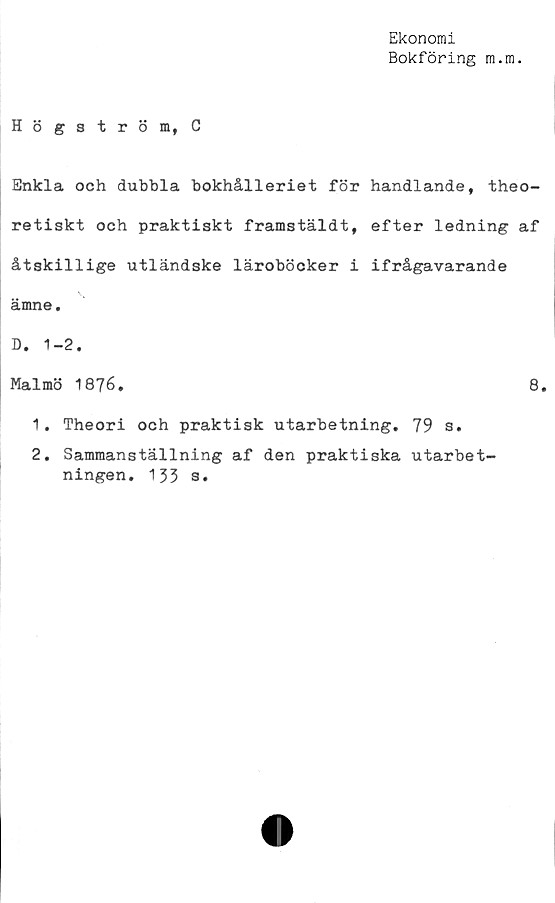  ﻿Ekonomi
Bokföring m.m.
Högström, C
Enkla och dubbla bokhålleriet för handlande, theo-
retiskt och praktiskt framstäldt, efter ledning af
åtskillige utländske läroböcker i ifrågavarande
ämne.
D. 1-2.
Malmö 1876.	8.
1.	Theori och praktisk utarbetning. 79 s.
2.	Sammanställning af den praktiska utarbet-
ningen. 133 s.