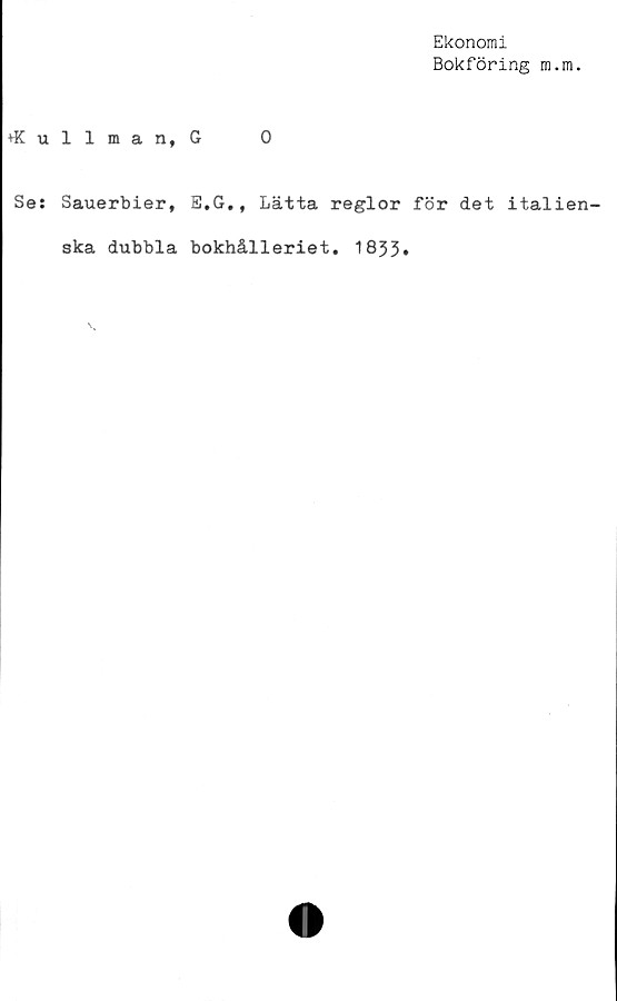  ﻿Ekonomi
Bokföring m.m.
♦Kullman, G	0
Se: Sauerbier, E.G., Lätta reglor för det italien-
ska dubbla bokhålleriet. 1833»